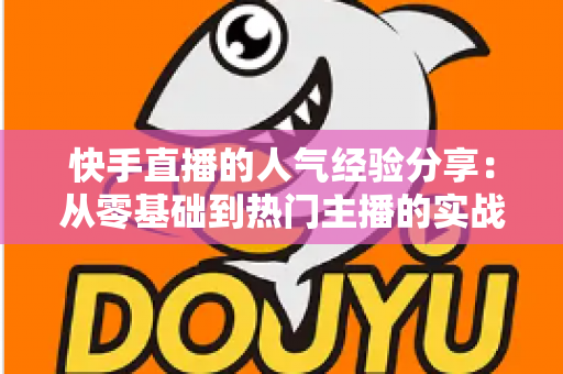 快手直播的人气经验分享:从零基础到热门主播的实战成长指南 快手直播的人气经验分享:从零基础到热门主播的实战成长指南