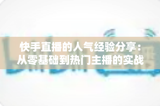 快手直播的人气经验分享:从零基础到热门主播的实战成长指南 快手直播的人气经验分享:从零基础到热门主播的实战成长指南