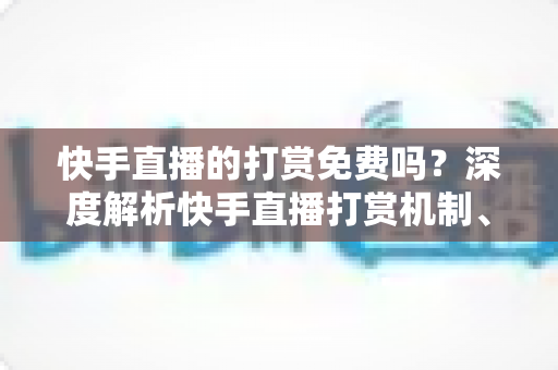 快手直播的打赏免费吗？深度解析快手直播打赏机制、费用真相与理性消费全指南