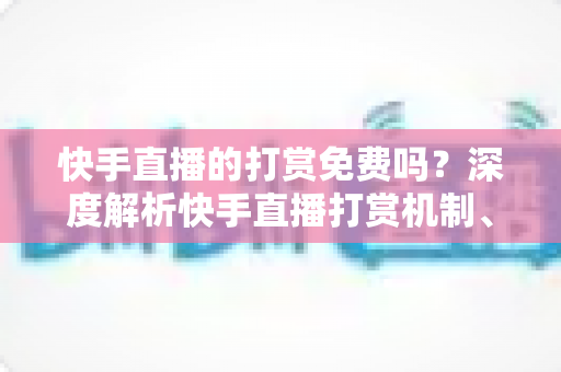 快手直播的打赏免费吗？深度解析快手直播打赏机制、费用真相与理性消费全指南