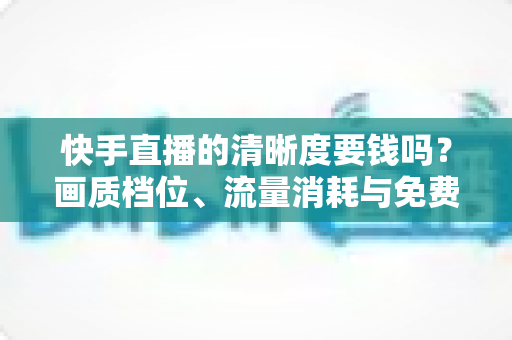 快手直播的清晰度要钱吗?画质档位、流量消耗与免费使用全攻略 快手直播的清晰度要钱吗?画质档位、流量消耗与免费使用全攻略