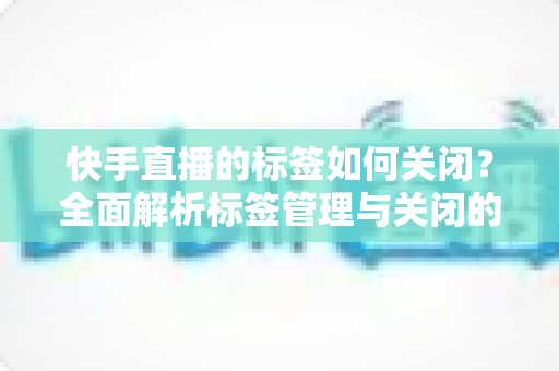 快手直播的标签如何关闭?全面解析标签管理与关闭的实用指南 快手直播的标签如何关闭?全面解析标签管理与关闭的实用指南