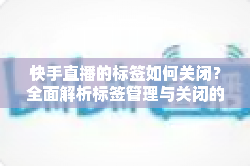 快手直播的标签如何关闭?全面解析标签管理与关闭的实用指南 快手直播的标签如何关闭?全面解析标签管理与关闭的实用指南