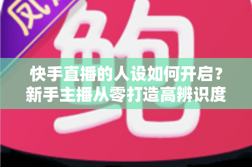 快手直播的人设如何开启?新手主播从零打造高辨识度人设的全流程实战指南 快手直播的人设如何开启?新手主播从零打造高辨识度人设的全流程实战指南