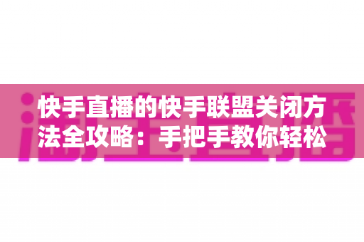 快手直播的快手联盟关闭方法全攻略：手把手教你轻松关闭快手联盟功能，找回清爽直播体验