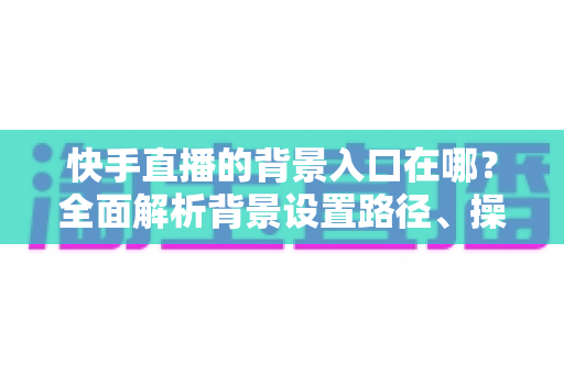 快手直播的背景入口在哪？全面解析背景设置路径、操作步骤与实用技巧
