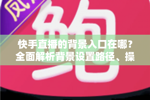快手直播的背景入口在哪？全面解析背景设置路径、操作步骤与实用技巧