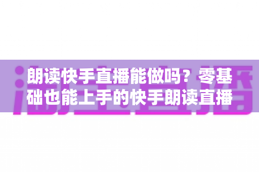 朗读快手直播能做吗？零基础也能上手的快手朗读直播玩法、规则与变现全攻略