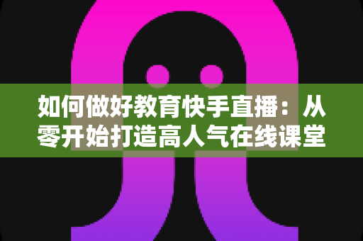 如何做好教育快手直播:从零开始打造高人气在线课堂的实战全攻略 如何做好教育快手直播:从零开始打造高人气在线课堂的实战全攻略