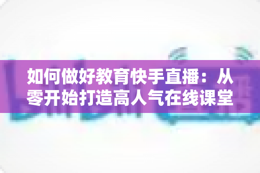如何做好教育快手直播:从零开始打造高人气在线课堂的实战全攻略 如何做好教育快手直播:从零开始打造高人气在线课堂的实战全攻略