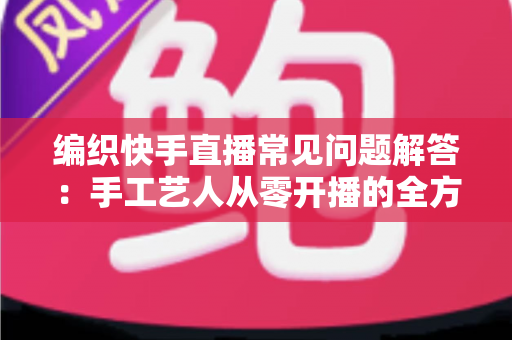 编织快手直播常见问题解答:手工艺人从零开播的全方位实用指南 编织快手直播常见问题解答:手工艺人从零开播的全方位实用指南