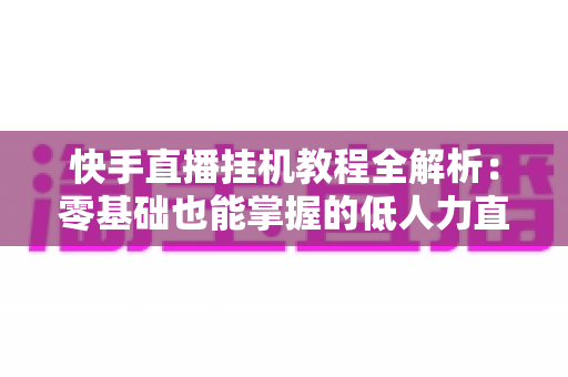 快手直播挂机教程全解析:零基础也能掌握的低人力直播运营实操指南 快手直播挂机教程全解析:零基础也能掌握的低人力直播运营实操指南