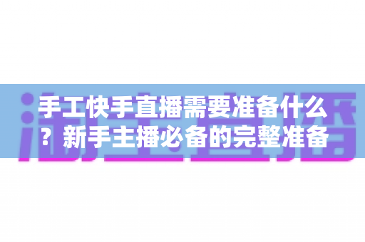 手工快手直播需要准备什么？新手主播必备的完整准备清单与开播实战指南