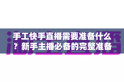 手工快手直播需要准备什么？新手主播必备的完整准备清单与开播实战指南
