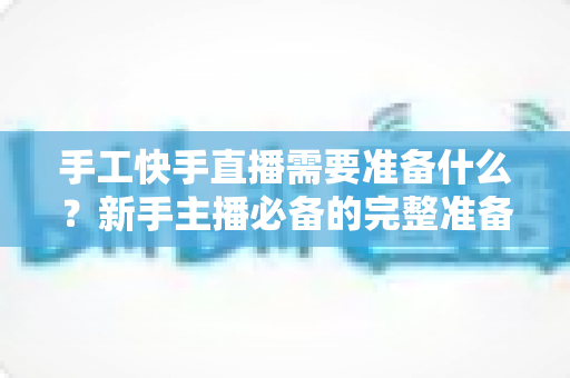 手工快手直播需要准备什么？新手主播必备的完整准备清单与开播实战指南