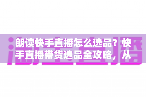 朗读快手直播怎么选品？快手直播带货选品全攻略，从入门到精通打造高转化直播间