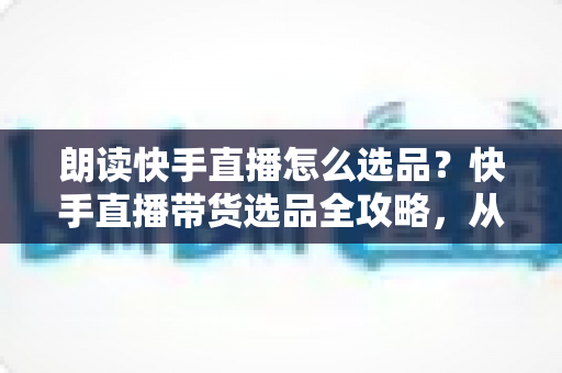 朗读快手直播怎么选品？快手直播带货选品全攻略，从入门到精通打造高转化直播间