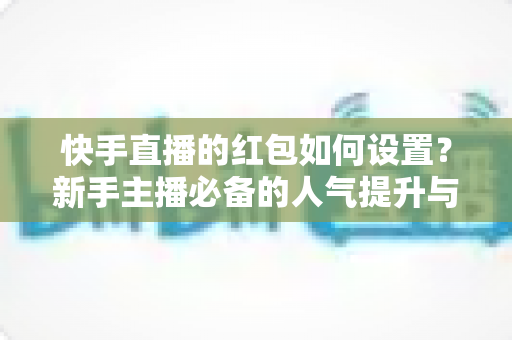 快手直播的红包如何设置?新手主播必备的人气提升与实操全攻略 快手直播的红包如何设置?新手主播必备的人气提升与实操全攻略