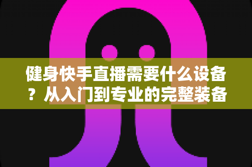 健身快手直播需要什么设备?从入门到专业的完整装备清单与实用指南 健身快手直播需要什么设备?从入门到专业的完整装备清单与实用指南