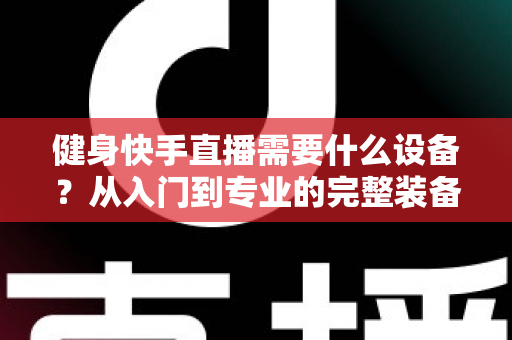 健身快手直播需要什么设备?从入门到专业的完整装备清单与实用指南 健身快手直播需要什么设备?从入门到专业的完整装备清单与实用指南