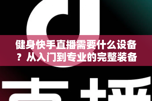健身快手直播需要什么设备?从入门到专业的完整装备清单与实用指南 健身快手直播需要什么设备?从入门到专业的完整装备清单与实用指南