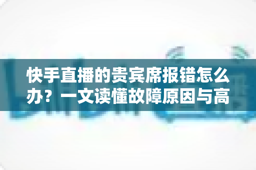 快手直播的贵宾席报错怎么办?一文读懂故障原因与高效解决技巧 快手直播的贵宾席报错怎么办?一文读懂故障原因与高效解决技巧
