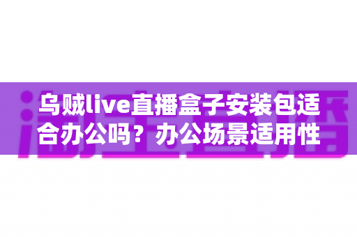 乌贼live直播盒子安装包适合办公吗?办公场景适用性深度解析与实用建议 乌贼live直播盒子安装包适合办公吗?办公场景适用性深度解析与实用建议