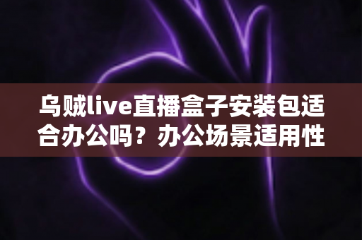 乌贼live直播盒子安装包适合办公吗？办公场景适用性深度解析与实用建议