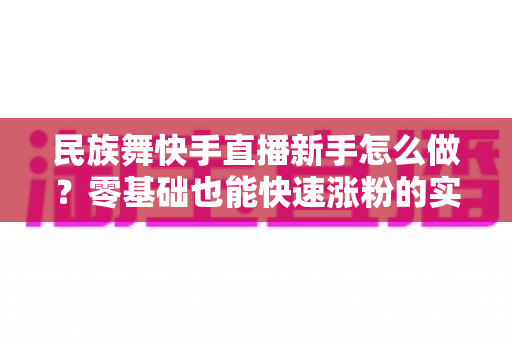 民族舞快手直播新手怎么做?零基础也能快速涨粉的实战攻略详解 民族舞快手直播新手怎么做?零基础也能快速涨粉的实战攻略详解