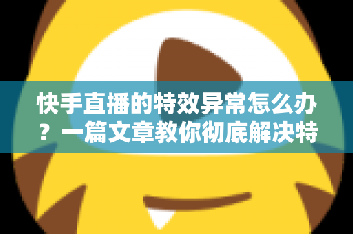 快手直播的特效异常怎么办?一篇文章教你彻底解决特效故障难题 快手直播的特效异常怎么办?一篇文章教你彻底解决特效故障难题