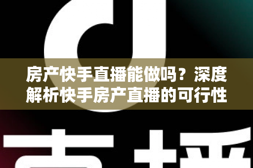 房产快手直播能做吗？深度解析快手房产直播的可行性、实操方法与避坑指南