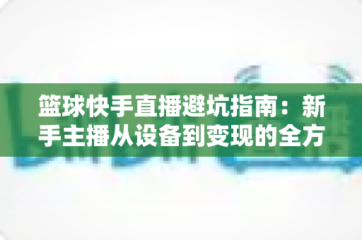 篮球快手直播避坑指南：新手主播从设备到变现的全方位避雷手册