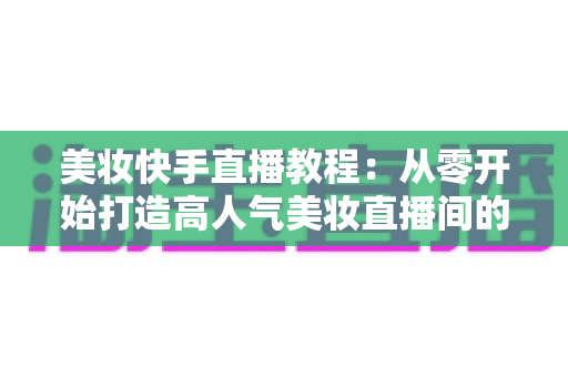 美妆快手直播教程:从零开始打造高人气美妆直播间的实战指南 美妆快手直播教程:从零开始打造高人气美妆直播间的实战指南