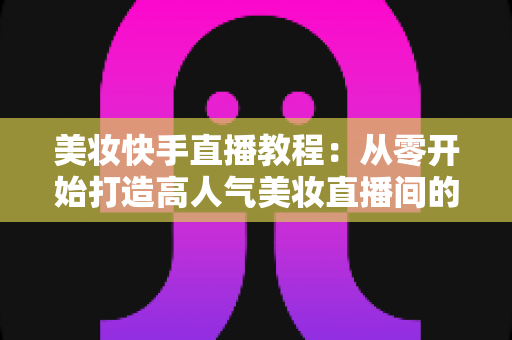 美妆快手直播教程:从零开始打造高人气美妆直播间的实战指南 美妆快手直播教程:从零开始打造高人气美妆直播间的实战指南
