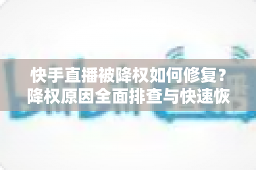 快手直播被降权如何修复？降权原因全面排查与快速恢复流量的实战指南