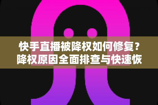 快手直播被降权如何修复？降权原因全面排查与快速恢复流量的实战指南