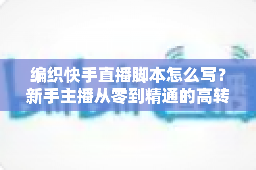 编织快手直播脚本怎么写?新手主播从零到精通的高转化脚本创作全指南 编织快手直播脚本怎么写?新手主播从零到精通的高转化脚本创作全指南