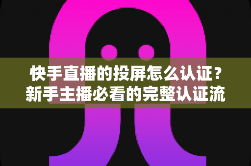 快手直播的投屏怎么认证?新手主播必看的完整认证流程与实用技巧指南 快手直播的投屏怎么认证?新手主播必看的完整认证流程与实用技巧指南