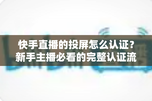 快手直播的投屏怎么认证？新手主播必看的完整认证流程与实用技巧指南