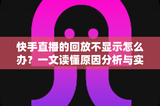 快手直播的回放不显示怎么办?一文读懂原因分析与实用解决指南 快手直播的回放不显示怎么办?一文读懂原因分析与实用解决指南