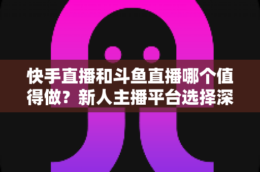 快手直播和斗鱼直播哪个值得做?新人主播平台选择深度解析与实战建议 快手直播和斗鱼直播哪个值得做?新人主播平台选择深度解析与实战建议