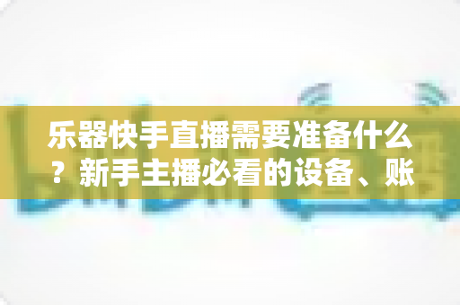 乐器快手直播需要准备什么?新手主播必看的设备、账号与内容全攻略 乐器快手直播需要准备什么?新手主播必看的设备、账号与内容全攻略