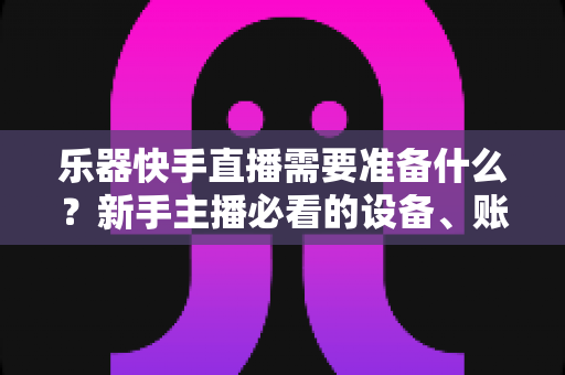 乐器快手直播需要准备什么？新手主播必看的设备、账号与内容全攻略