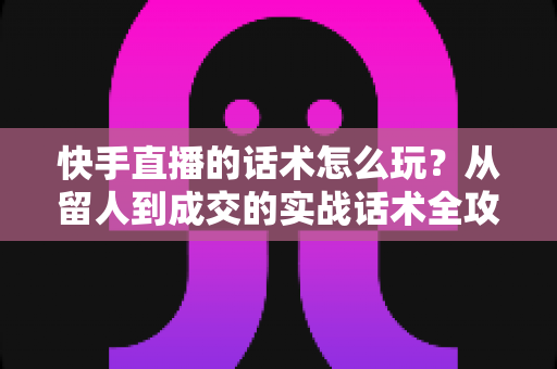 快手直播的话术怎么玩？从留人到成交的实战话术全攻略