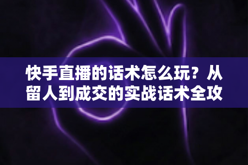 快手直播的话术怎么玩？从留人到成交的实战话术全攻略