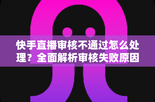 快手直播审核不通过怎么处理?全面解析审核失败原因与高效解决方案指南 快手直播审核不通过怎么处理?全面解析审核失败原因与高效解决方案指南
