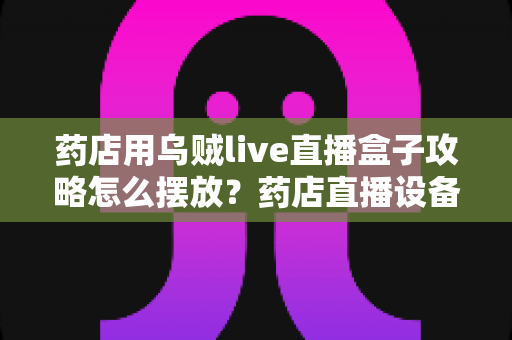 药店用乌贼live直播盒子攻略怎么摆放?药店直播设备摆放全攻略与实战布局指南 药店用乌贼live直播盒子攻略怎么摆放?药店直播设备摆放全攻略与实战布局指南