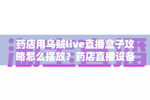 药店用乌贼live直播盒子攻略怎么摆放？药店直播设备摆放全攻略与实战布局指南