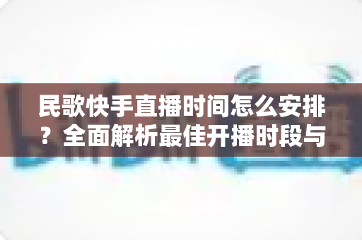 民歌快手直播时间怎么安排？全面解析最佳开播时段与运营策略，助力民歌主播快速涨粉