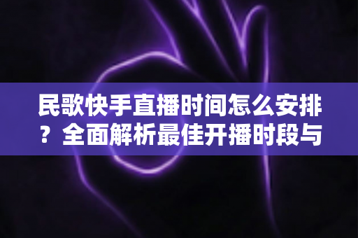 民歌快手直播时间怎么安排？全面解析最佳开播时段与运营策略，助力民歌主播快速涨粉